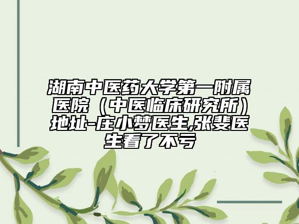 湖南中医药大学第一附属医院（中医临床研究所）地址-庄小梦医生,张斐医生看了不亏