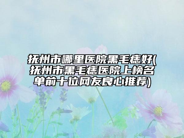 抚州市哪里医院黑毛痣好(抚州市黑毛痣医院上榜名单前十位网友良心推荐)