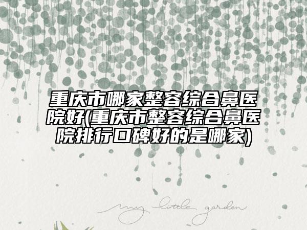 重庆市哪家整容综合鼻医院好(重庆市整容综合鼻医院排行口碑好的是哪家)