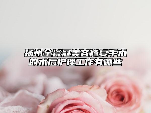 扬州全瓷冠美容修复手术的术后护理工作有哪些