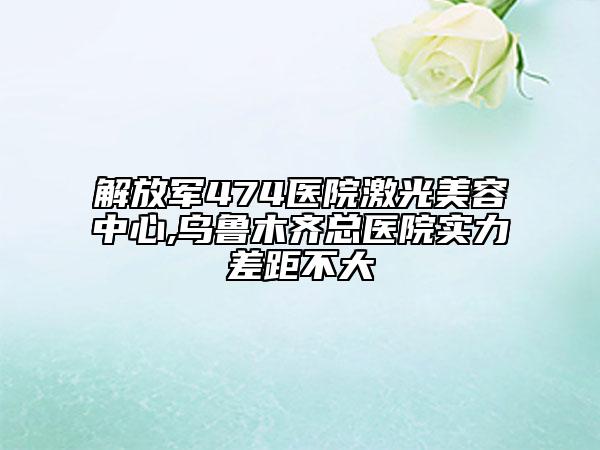 解放军474医院激光美容中心,乌鲁木齐总医院实力差距不大