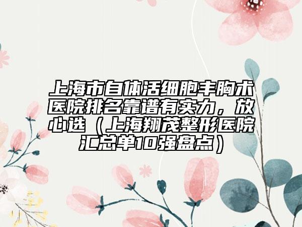 上海市自体活细胞丰胸术医院排名靠谱有实力，放心选（上海翔茂整形医院汇总单10强盘点）