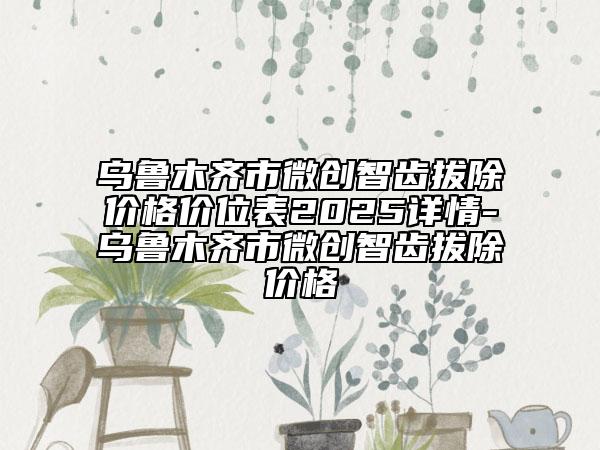 乌鲁木齐市微创智齿拔除价格价位表2025详情-乌鲁木齐市微创智齿拔除价格