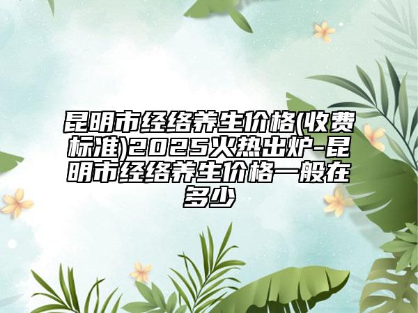 昆明市经络养生价格(收费标准)2025火热出炉-昆明市经络养生价格一般在多少