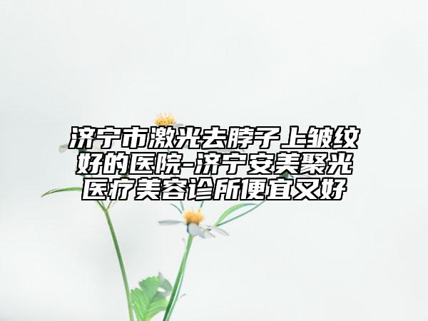 济宁市激光去脖子上皱纹好的医院-济宁安美聚光医疗美容诊所便宜又好