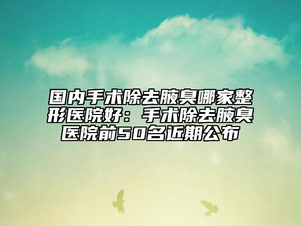国内手术除去腋臭哪家整形医院好：手术除去腋臭医院前50名近期公布