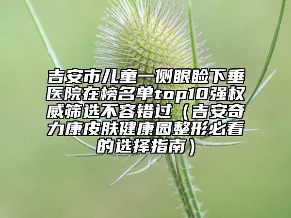 吉安市儿童一侧眼睑下垂医院在榜名单top10强权威筛选不容错过（吉安奇力康皮肤健康园整形必看的选择指南）