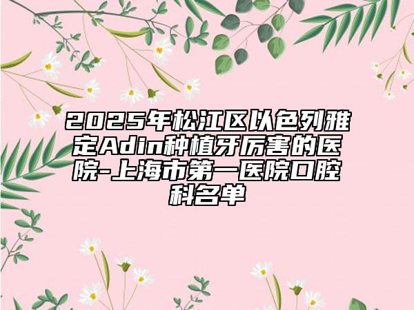 2025年松江区以色列雅定Adin种植牙厉害的医院-上海市第一医院口腔科名单