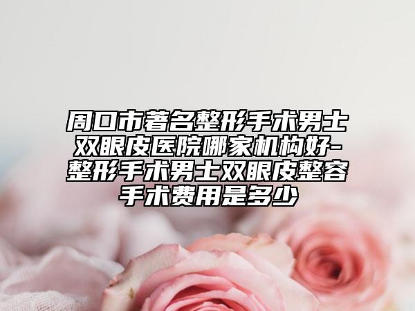 周口市著名整形手术男士双眼皮医院哪家机构好-整形手术男士双眼皮整容手术费用是多少
