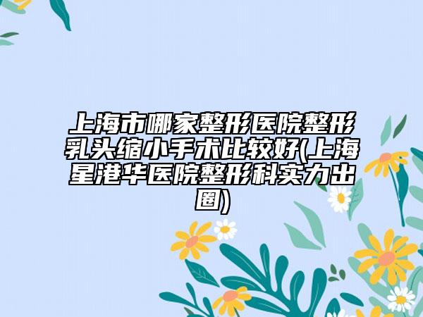 上海市哪家整形医院整形乳头缩小手术比较好(上海星港华医院整形科实力出圈)