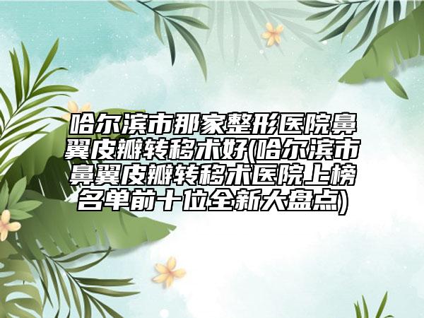 哈尔滨市那家整形医院鼻翼皮瓣转移术好(哈尔滨市鼻翼皮瓣转移术医院上榜名单前十位全新大盘点)