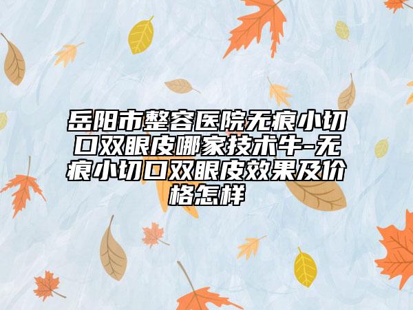 岳阳市整容医院无痕小切口双眼皮哪家技术牛-无痕小切口双眼皮效果及价格怎样