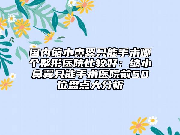国内缩小鼻翼只能手术哪个整形医院比较好：缩小鼻翼只能手术医院前50位盘点大分析