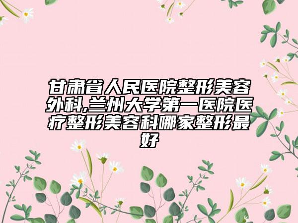 甘肃省人民医院整形美容外科,兰州大学第一医院医疗整形美容科哪家整形最好