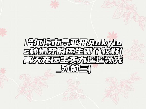 哈尔滨市费亚丹Ankylos种植牙的医生哪个较好(高天宠医生实力遥遥领先_列前三)