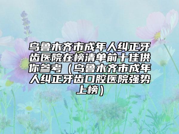 乌鲁木齐市成年人纠正牙齿医院在榜清单前十佳供你参考（乌鲁木齐市成年人纠正牙齿口腔医院强势上榜）