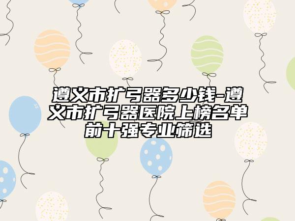 遵义市扩弓器多少钱-遵义市扩弓器医院上榜名单前十强专业筛选