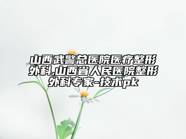 山西武警总医院医疗整形外科,山西省人民医院整形外科专家-技术pk