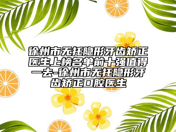徐州市无托隐形牙齿矫正医生上榜名单前十强值得一去-徐州市无托隐形牙齿矫正口腔医生