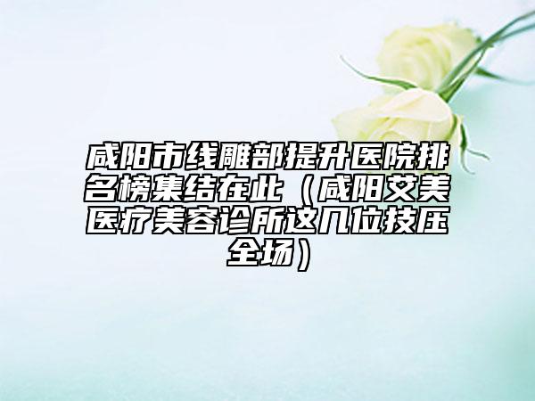 咸阳市线雕部提升医院排名榜集结在此（咸阳艾美医疗美容诊所这几位技压全场）