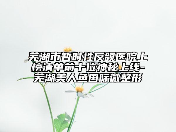 芜湖市暂时性反颌医院上榜清单前十位神秘上线-芜湖美人鱼国际微整形