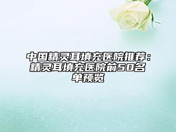 中国精灵耳填充医院推荐：精灵耳填充医院前50名单预览