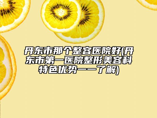 丹东市那个整容医院好(丹东市第一医院整形美容科特色优势一一了解)