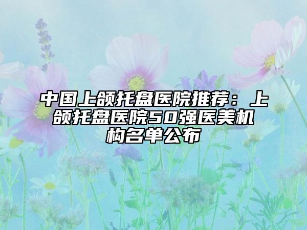 中国上颌托盘医院推荐：上颌托盘医院50强医美机构名单公布