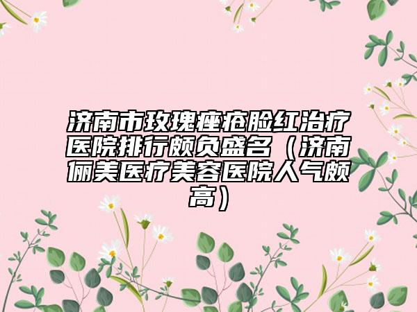 济南市玫瑰痤疮脸红治疗医院排行颇负盛名（济南俪美医疗美容医院人气颇高）