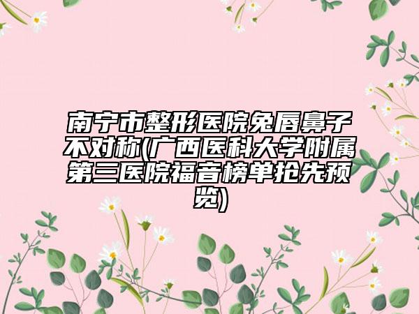 南宁市整形医院兔唇鼻子不对称(广西医科大学附属第三医院福音榜单抢先预览)