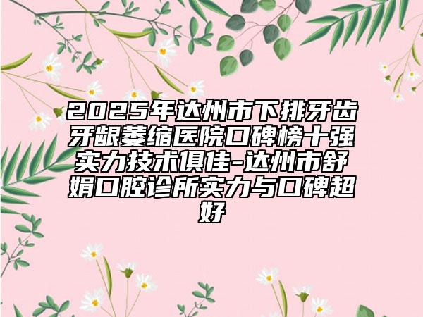 2025年达州市下排牙齿牙龈萎缩医院口碑榜十强实力技术俱佳-达州市舒娟口腔诊所实力与口碑超好