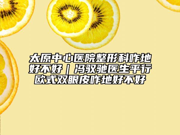 太原中心医院整形科咋地好不好｜冯驭驰医生平行欧式双眼皮咋地好不好