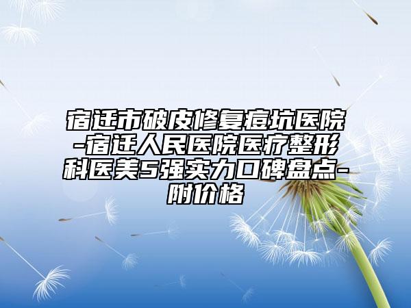 宿迁市破皮修复痘坑医院-宿迁人民医院医疗整形科医美5强实力口碑盘点-附价格