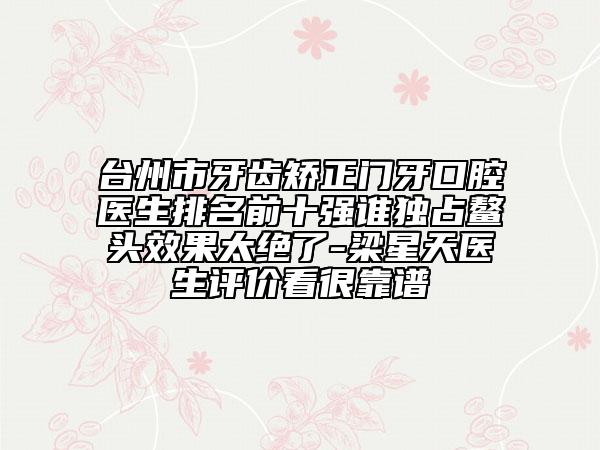台州市牙齿矫正门牙口腔医生排名前十强谁独占鳌头效果太绝了-梁星天医生评价看很靠谱