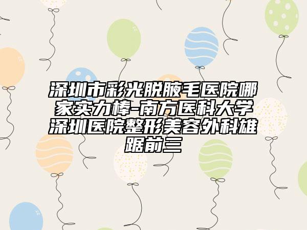 深圳市彩光脱腋毛医院哪家实力棒-南方医科大学深圳医院整形美容外科雄踞前三