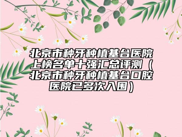 北京市种牙种植基台医院上榜名单十强汇总评测（北京市种牙种植基台口腔医院已多次入围）