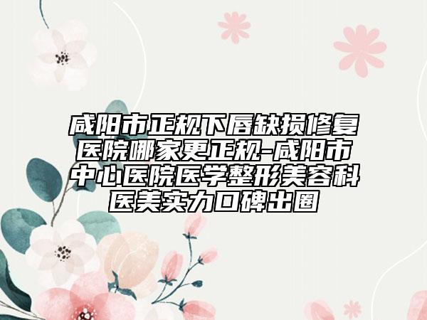 咸阳市正规下唇缺损修复医院哪家更正规-咸阳市中心医院医学整形美容科医美实力口碑出圈
